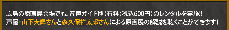 広島の原画展会場でも音声ガイド機(有料)をレンタルすると、声優・山下大輝さんと森久保祥太郎さんによる原画展の解説を聞くことができます！